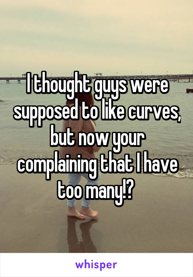 I thought guys were supposed to like curves, but now your complaining that I have too many!? 