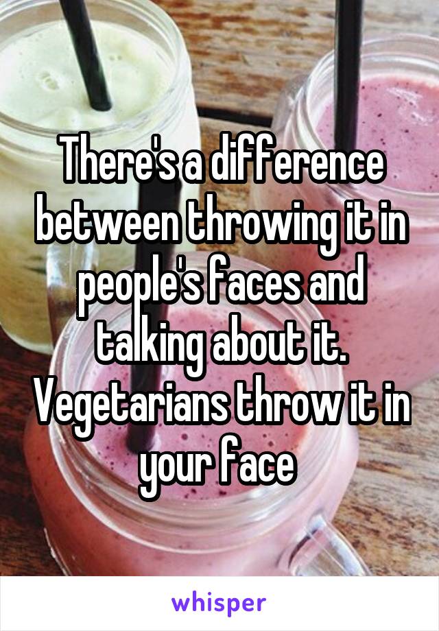 There's a difference between throwing it in people's faces and talking about it. Vegetarians throw it in your face 