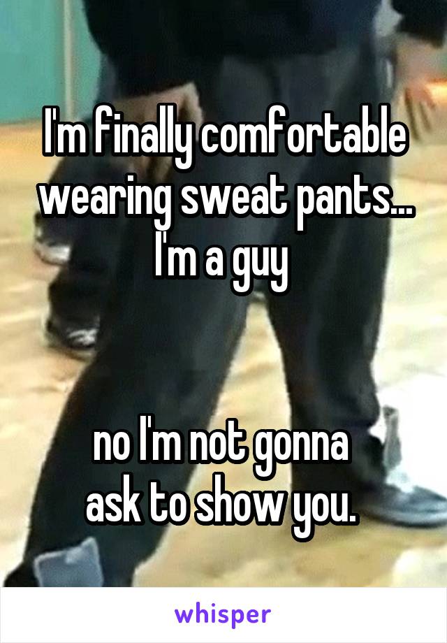 I'm finally comfortable wearing sweat pants... I'm a guy 


no I'm not gonna 
ask to show you. 