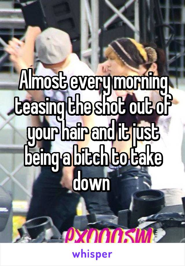 Almost every morning teasing the shot out of your hair and it just being a bitch to take down 