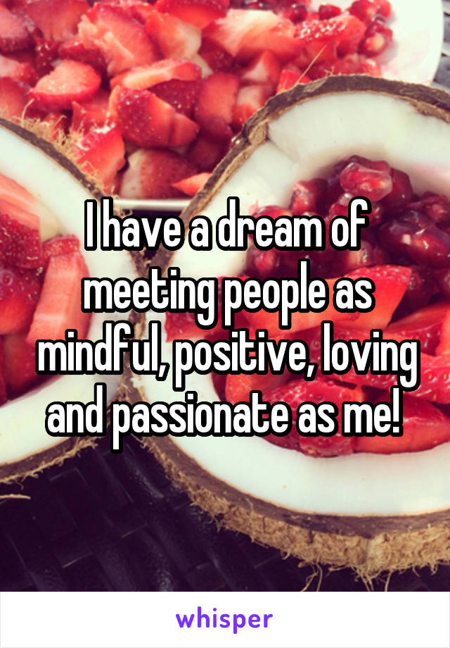 I have a dream of meeting people as mindful, positive, loving and passionate as me! 