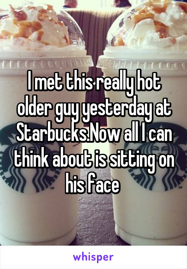 I met this really hot older guy yesterday at Starbucks.Now all I can think about is sitting on his face 