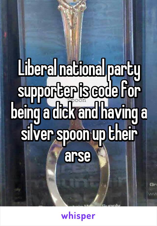 Liberal national party supporter is code for being a dick and having a silver spoon up their arse 