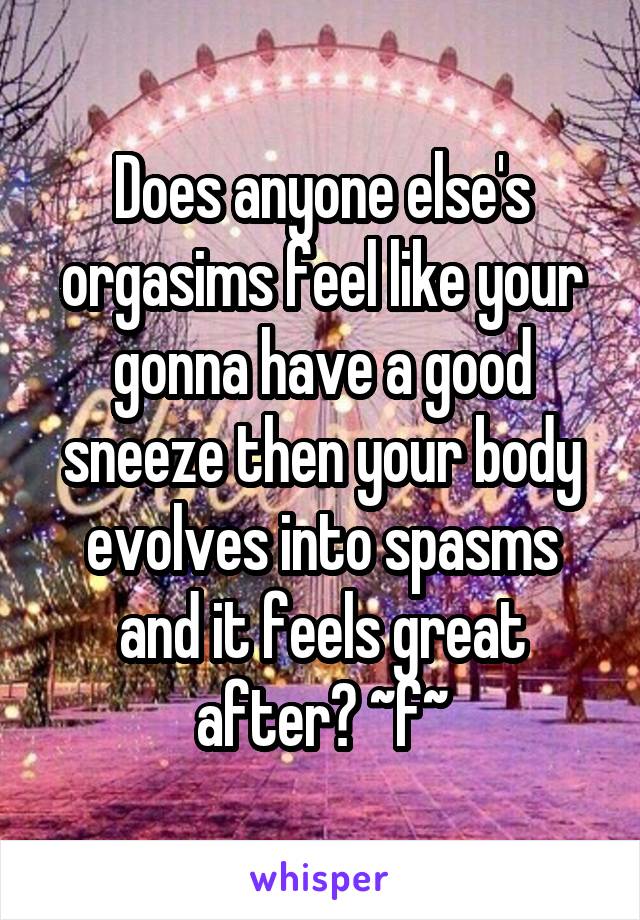 Does anyone else's orgasims feel like your gonna have a good sneeze then your body evolves into spasms and it feels great after? ~f~