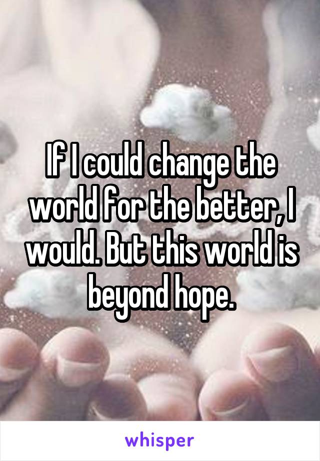 If I could change the world for the better, I would. But this world is beyond hope.