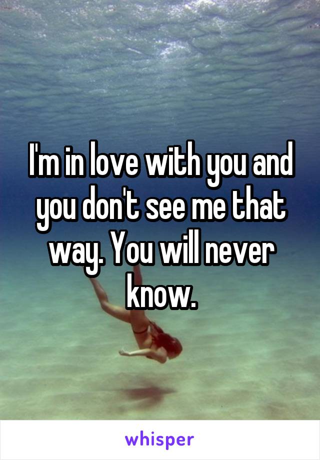 I'm in love with you and you don't see me that way. You will never know.