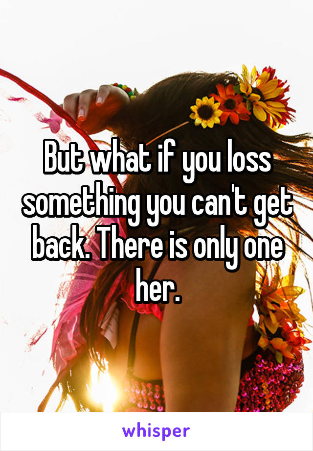 But what if you loss something you can't get back. There is only one her.