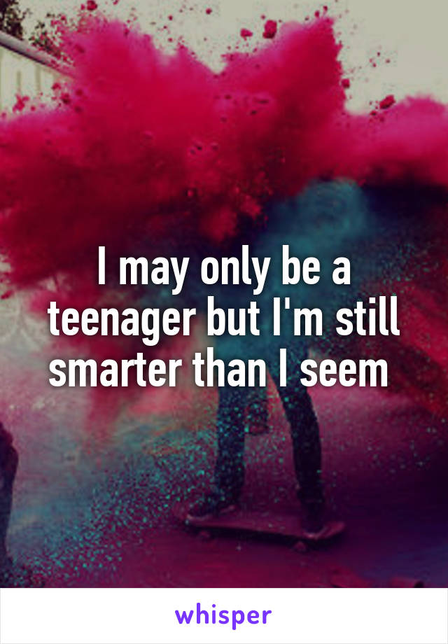 I may only be a teenager but I'm still smarter than I seem 