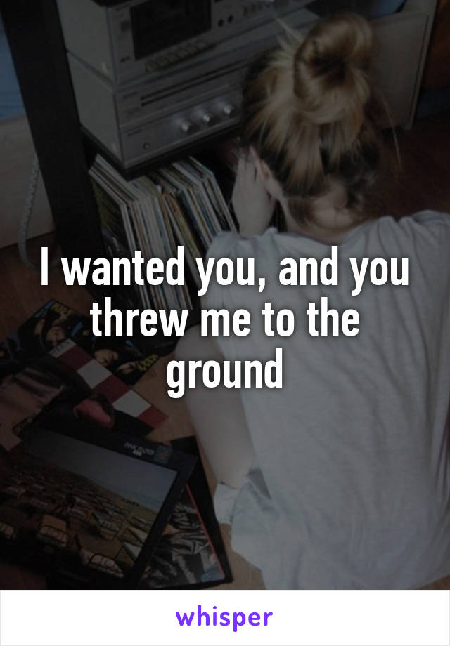 I wanted you, and you threw me to the ground