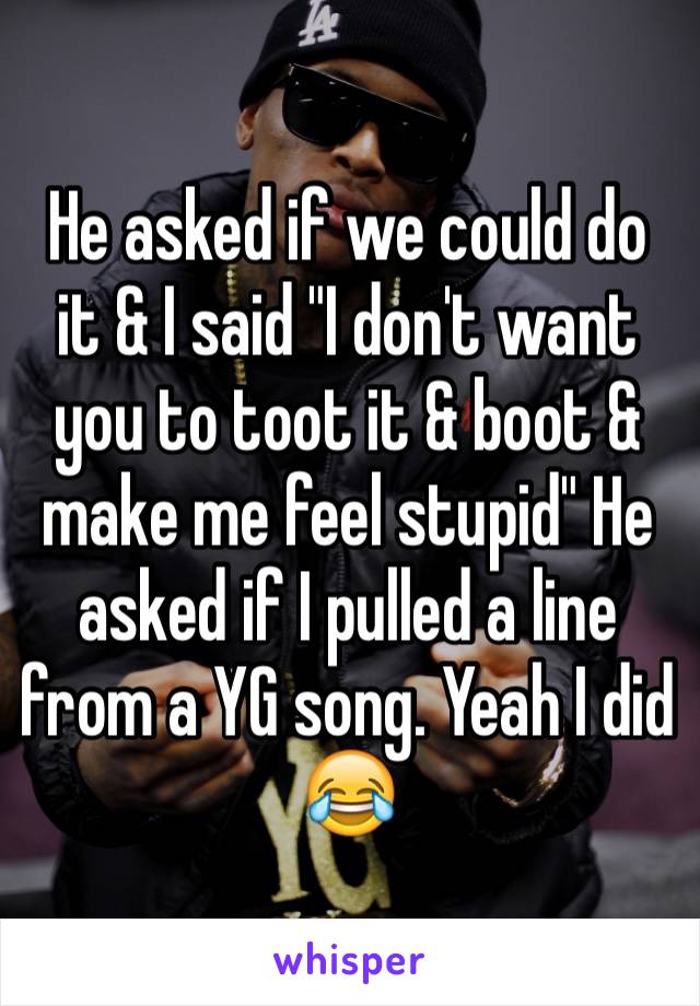 He asked if we could do it & I said "I don't want you to toot it & boot & make me feel stupid" He asked if I pulled a line from a YG song. Yeah I did 😂