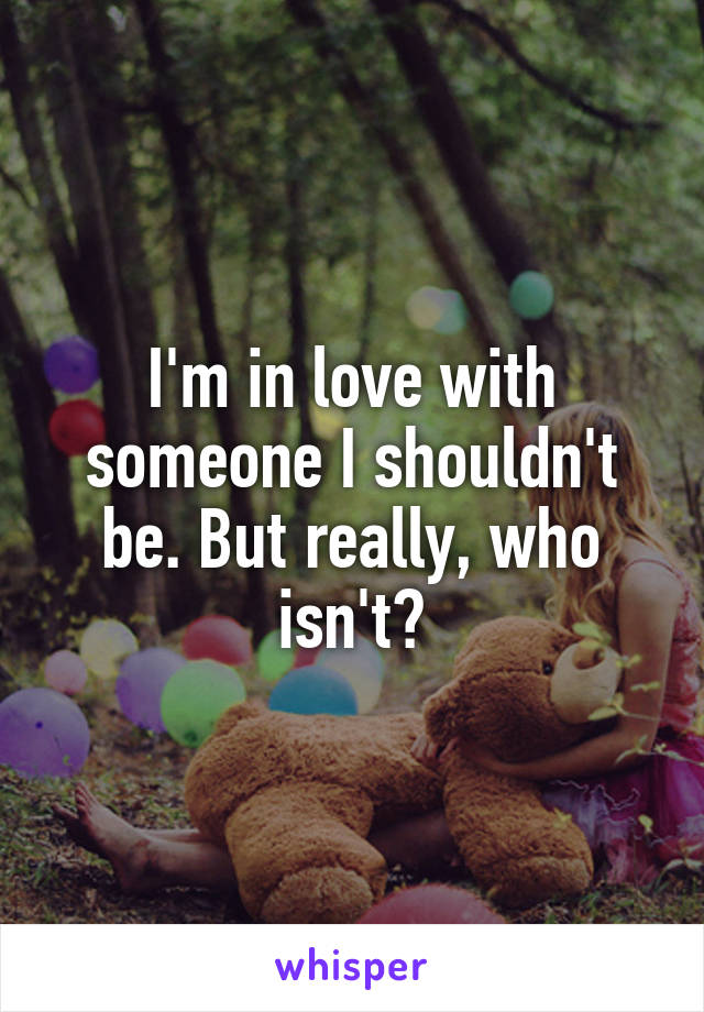 I'm in love with someone I shouldn't be. But really, who isn't?