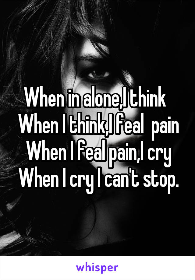 When in alone,I think  
When I think,I feal  pain
When I feal pain,I cry
When I cry I can't stop.