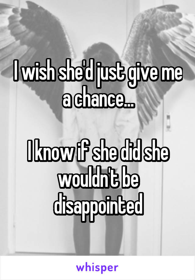 I wish she'd just give me a chance...

I know if she did she wouldn't be disappointed