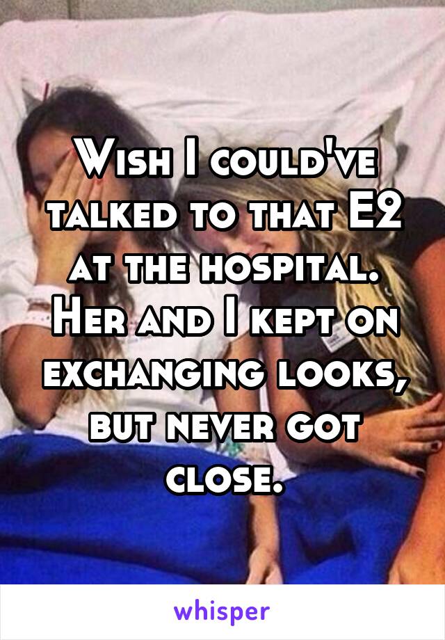 Wish I could've talked to that E2 at the hospital. Her and I kept on exchanging looks, but never got close.