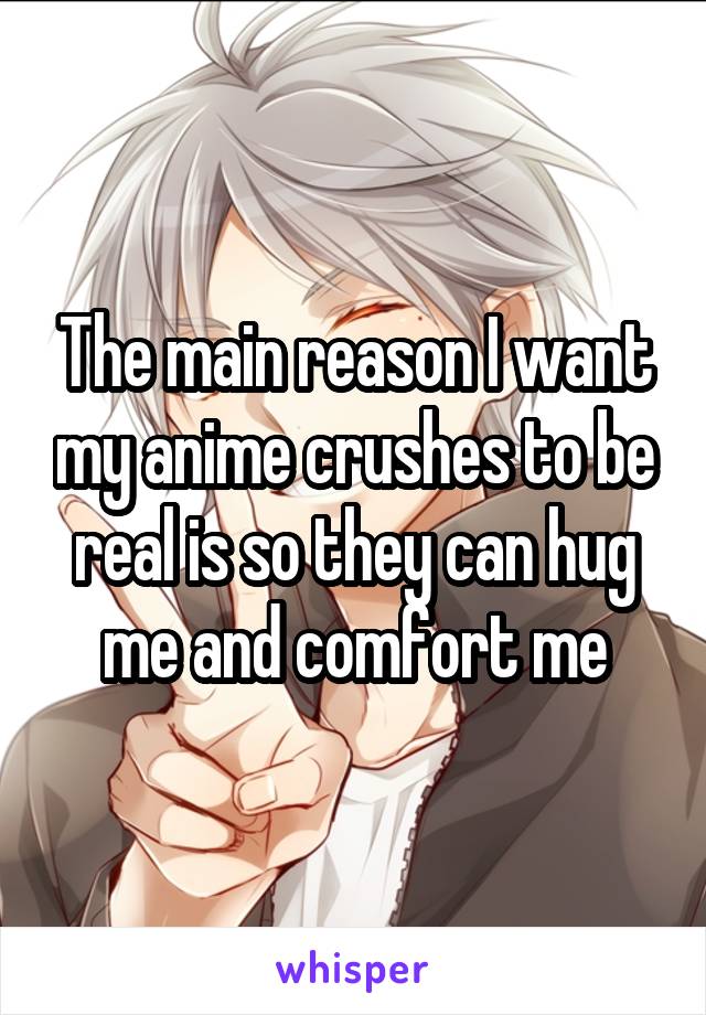 The main reason I want my anime crushes to be real is so they can hug me and comfort me