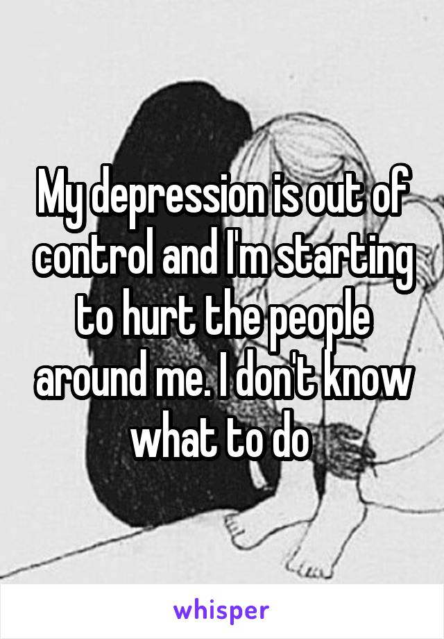 My depression is out of control and I'm starting to hurt the people around me. I don't know what to do 