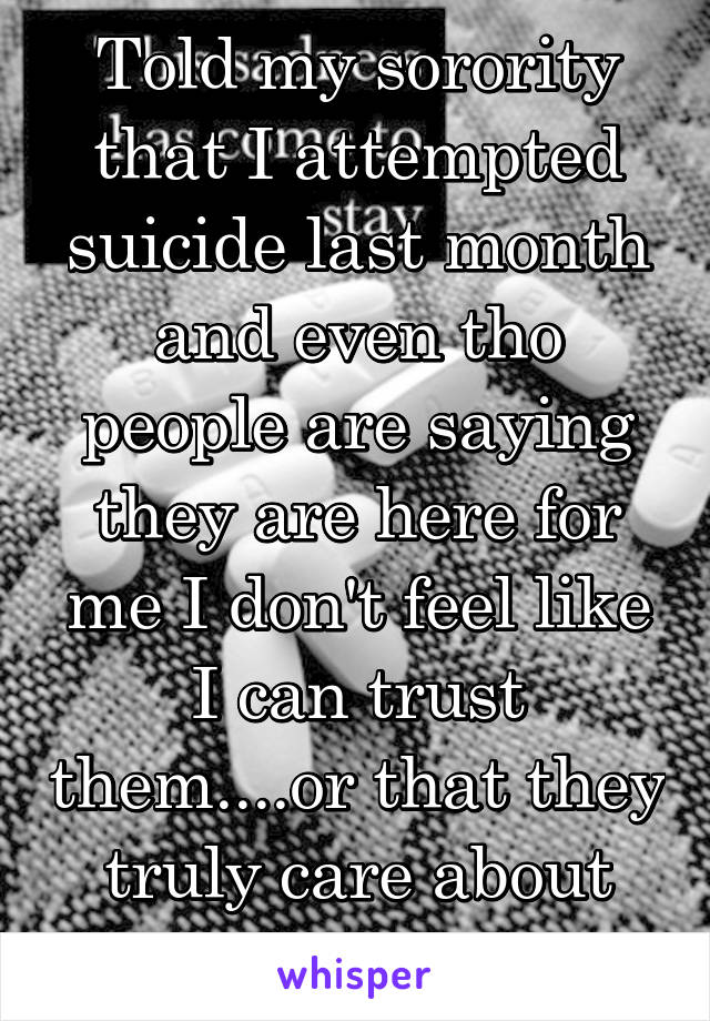 Told my sorority that I attempted suicide last month and even tho people are saying they are here for me I don't feel like I can trust them....or that they truly care about me