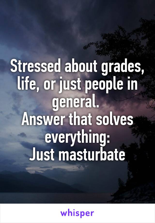 Stressed about grades, life, or just people in general. 
Answer that solves everything:
Just masturbate