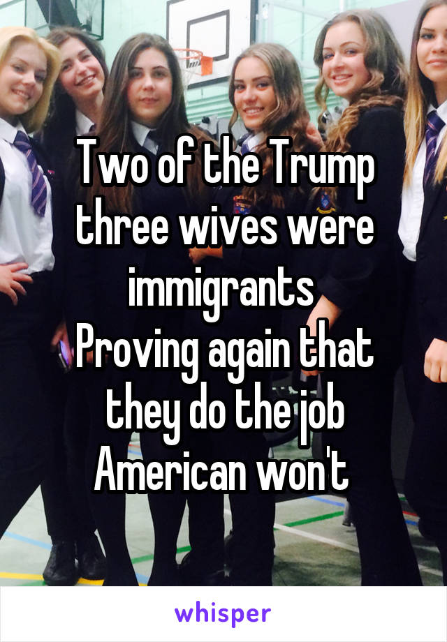 Two of the Trump three wives were immigrants 
Proving again that they do the job American won't 