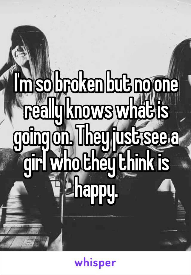 I'm so broken but no one really knows what is going on. They just see a girl who they think is happy.