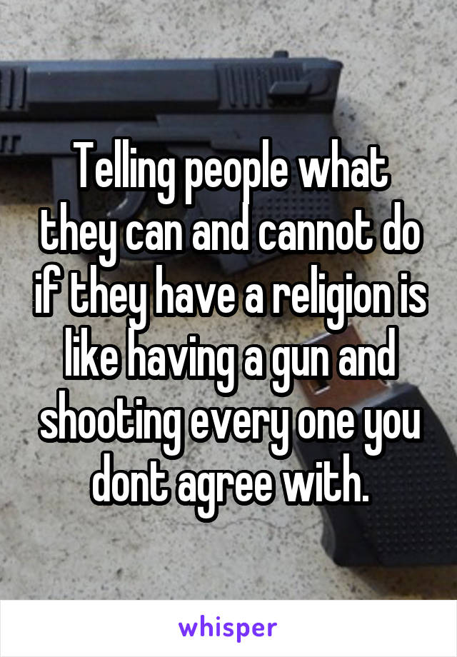 Telling people what they can and cannot do if they have a religion is like having a gun and shooting every one you dont agree with.