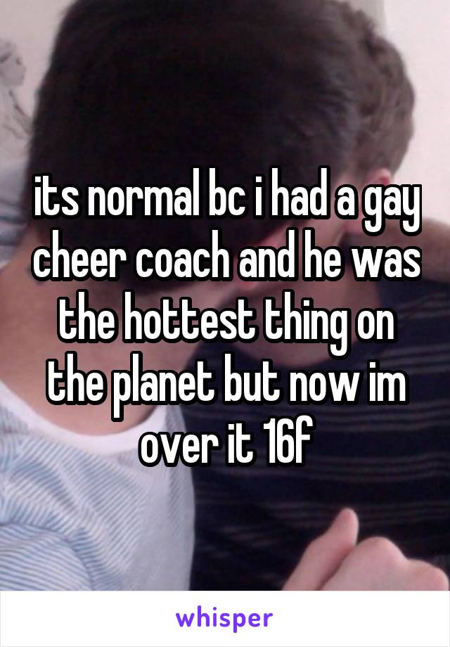 its normal bc i had a gay cheer coach and he was the hottest thing on the planet but now im over it 16f