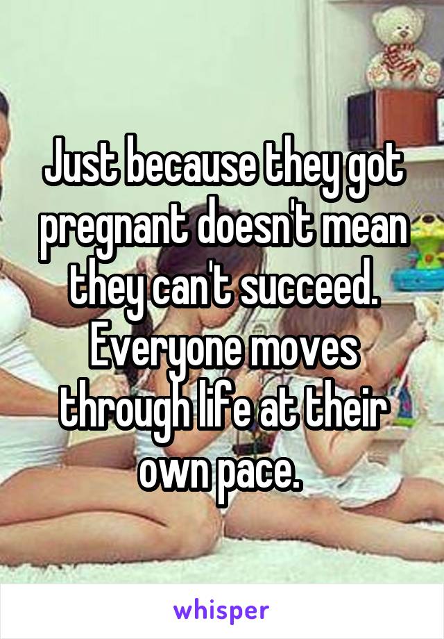 Just because they got pregnant doesn't mean they can't succeed. Everyone moves through life at their own pace. 