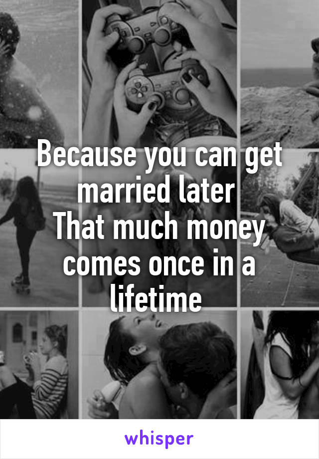 Because you can get married later 
That much money comes once in a lifetime 