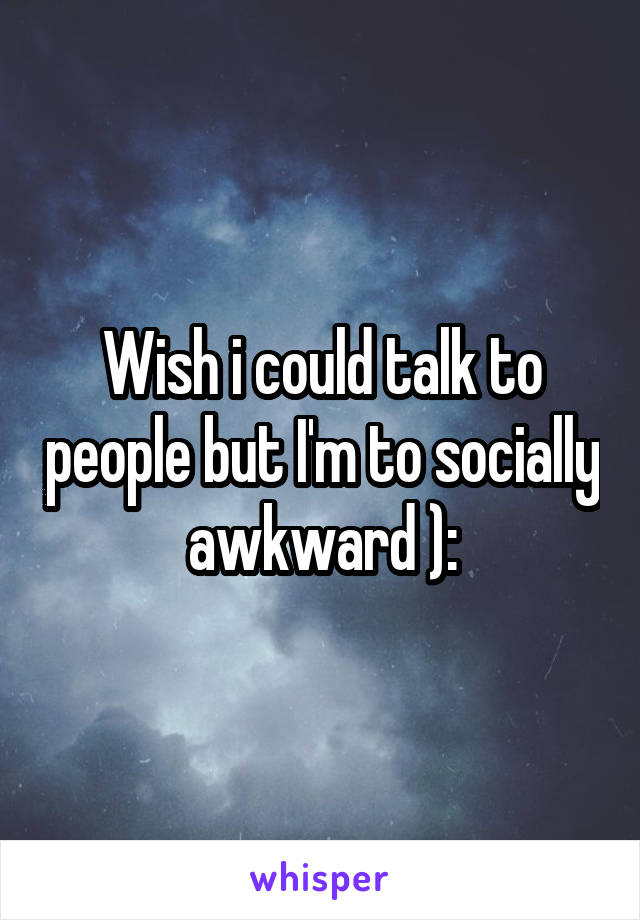 Wish i could talk to people but I'm to socially awkward ):