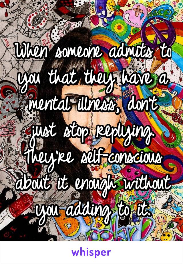 When someone admits to you that they have a mental illness, don't just stop replying. They're self-conscious about it enough without you adding to it.