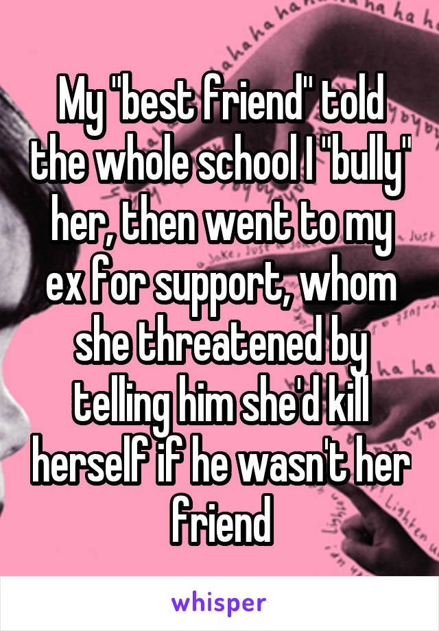 My "best friend" told the whole school I "bully" her, then went to my ex for support, whom she threatened by telling him she'd kill herself if he wasn't her friend