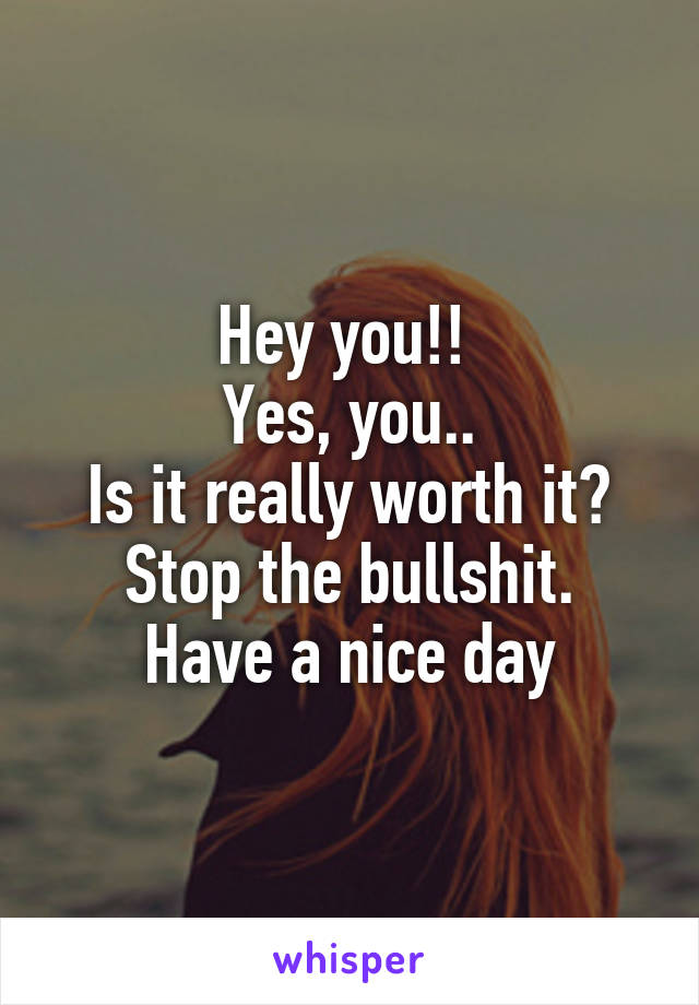 Hey you!! 
Yes, you..
Is it really worth it?
Stop the bullshit.
Have a nice day