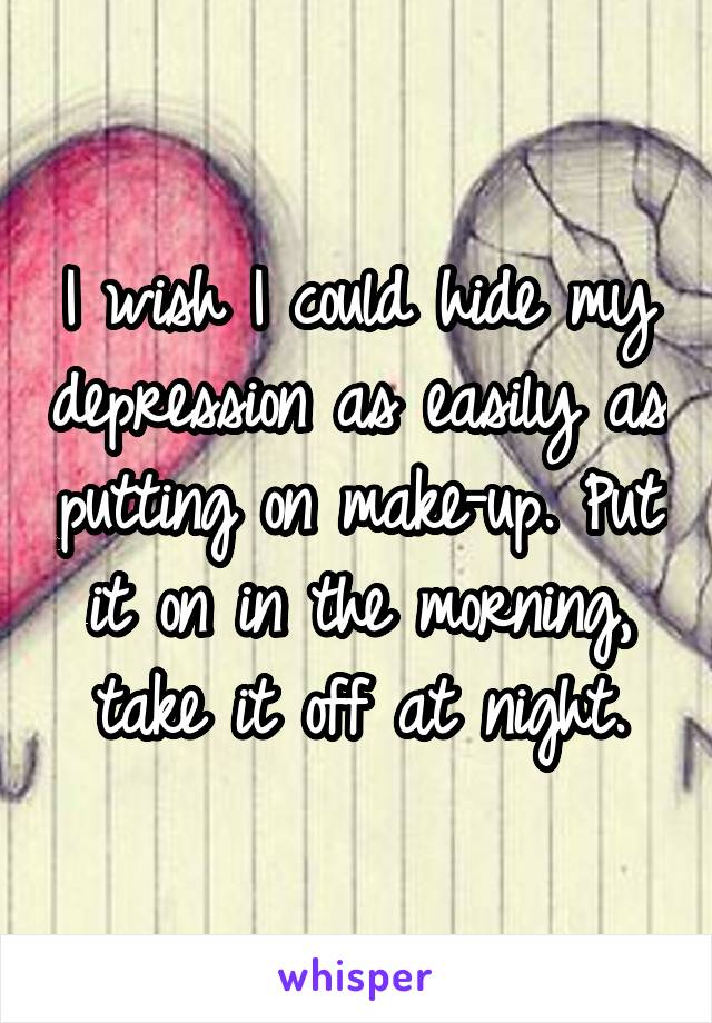 I wish I could hide my depression as easily as putting on make-up. Put it on in the morning, take it off at night.