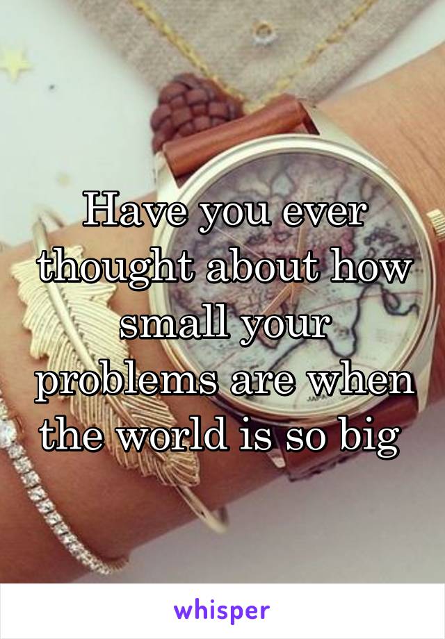 Have you ever thought about how small your problems are when the world is so big 