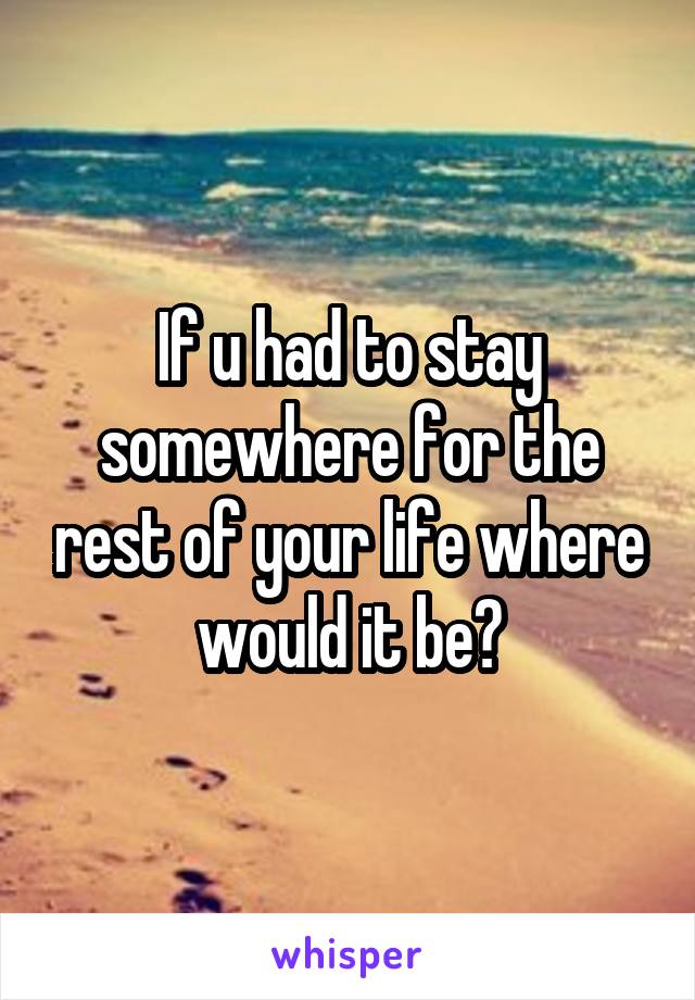 If u had to stay somewhere for the rest of your life where would it be?