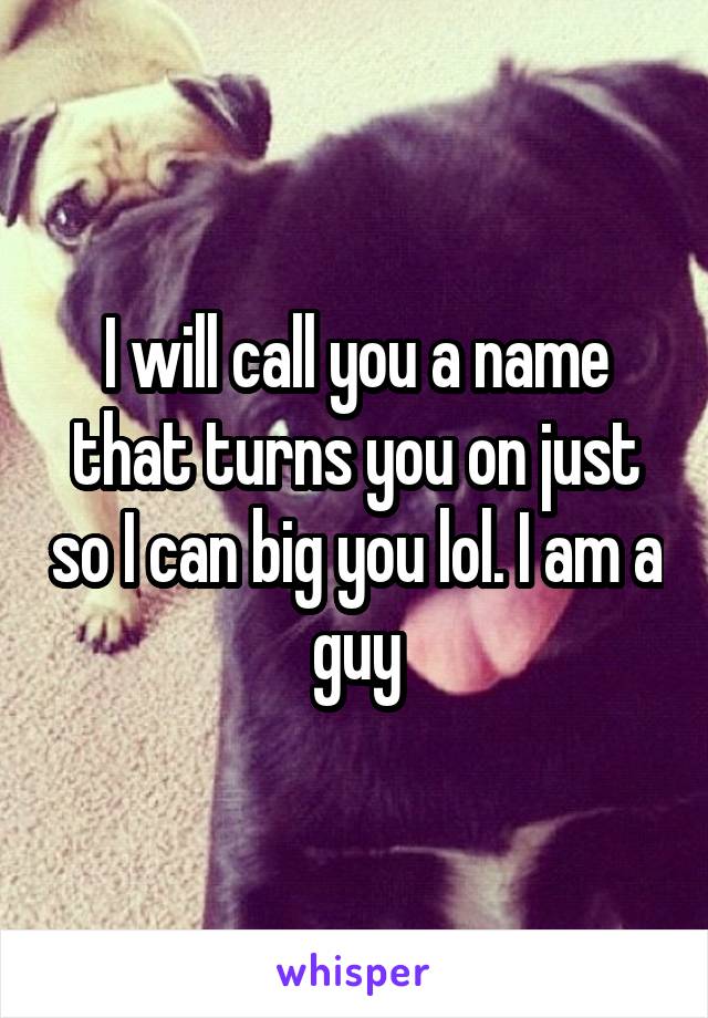 I will call you a name that turns you on just so I can big you lol. I am a guy