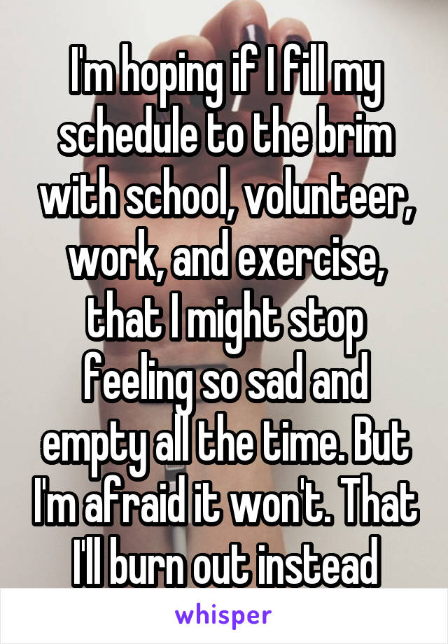 I'm hoping if I fill my schedule to the brim with school, volunteer, work, and exercise, that I might stop feeling so sad and empty all the time. But I'm afraid it won't. That I'll burn out instead