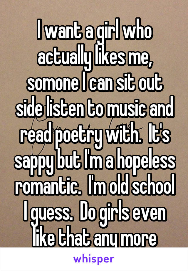 I want a girl who actually likes me, somone I can sit out side listen to music and read poetry with.  It's sappy but I'm a hopeless romantic.  I'm old school I guess.  Do girls even like that any more