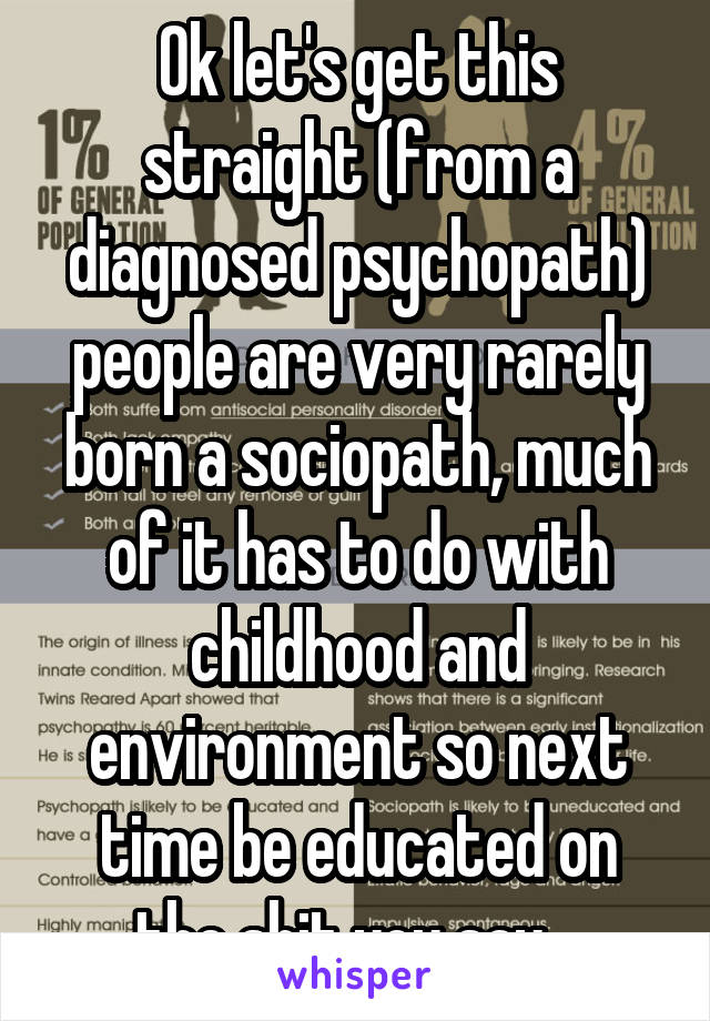 Ok let's get this straight (from a diagnosed psychopath) people are very rarely born a sociopath, much of it has to do with childhood and environment so next time be educated on the shit you say   