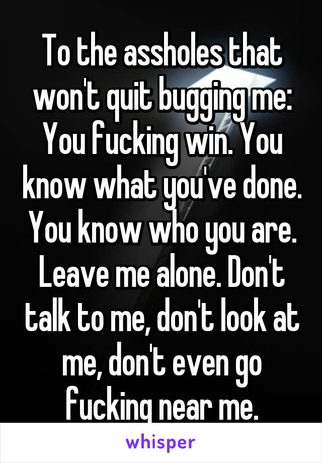 To the assholes that won't quit bugging me: You fucking win. You know what you've done. You know who you are. Leave me alone. Don't talk to me, don't look at me, don't even go fucking near me.