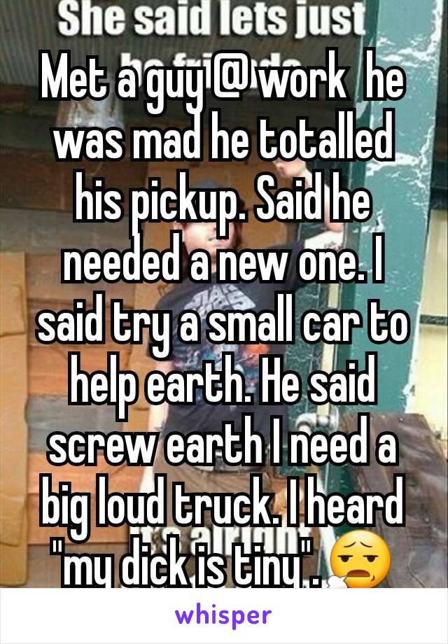 Met a guy @ work  he was mad he totalled his pickup. Said he needed a new one. I said try a small car to help earth. He said screw earth I need a big loud truck. I heard "my dick is tiny".😧