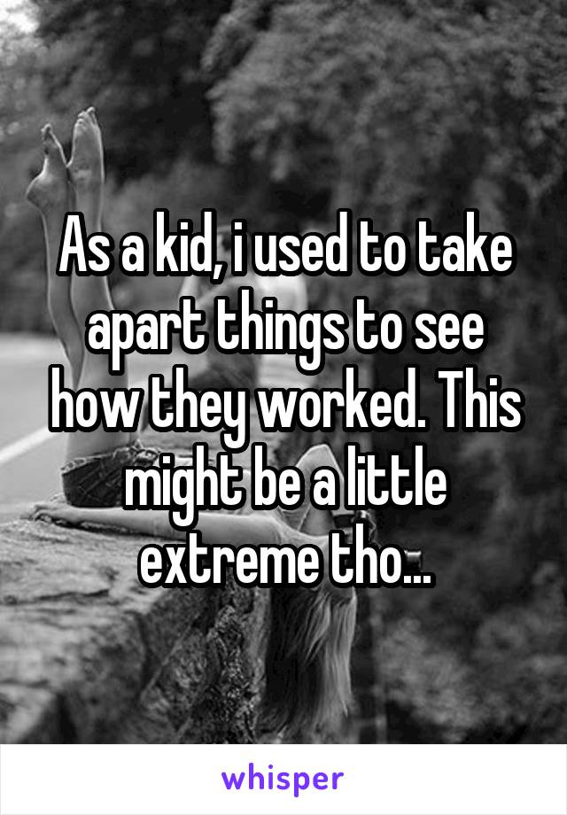 As a kid, i used to take apart things to see how they worked. This might be a little extreme tho...