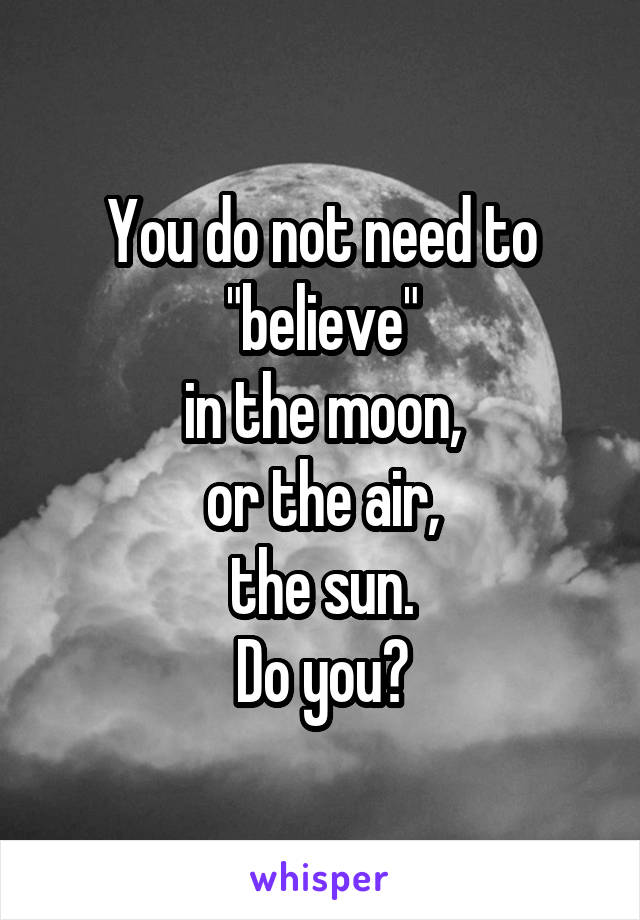 You do not need to
"believe"
in the moon,
or the air,
the sun.
Do you?