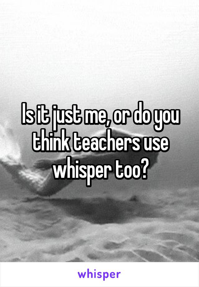 Is it just me, or do you think teachers use whisper too?