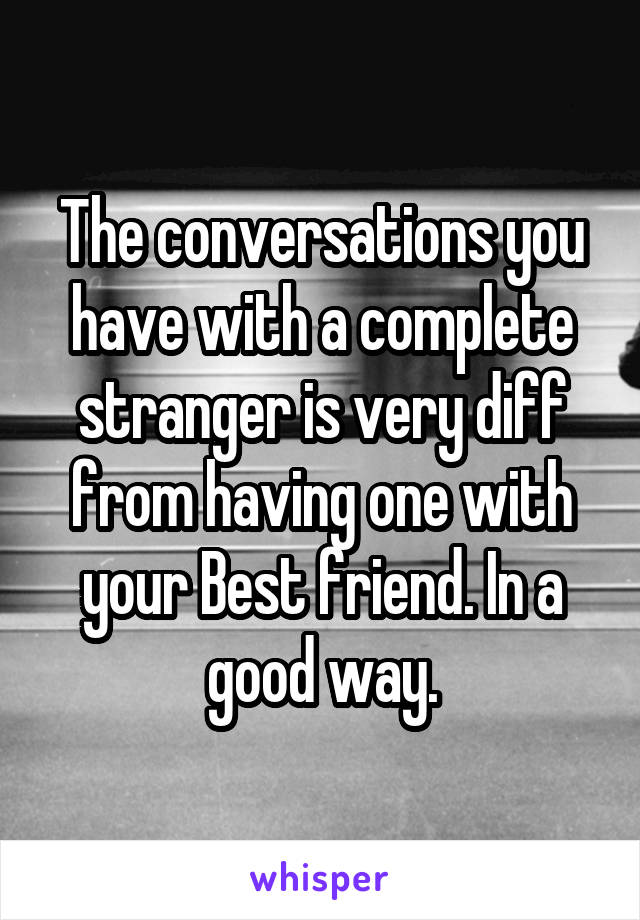 The conversations you have with a complete stranger is very diff from having one with your Best friend. In a good way.