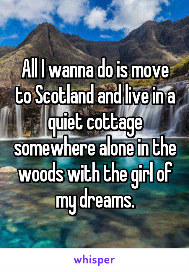 All I wanna do is move to Scotland and live in a quiet cottage somewhere alone in the woods with the girl of my dreams.