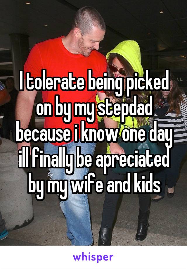 I tolerate being picked on by my stepdad because i know one day ill finally be apreciated by my wife and kids