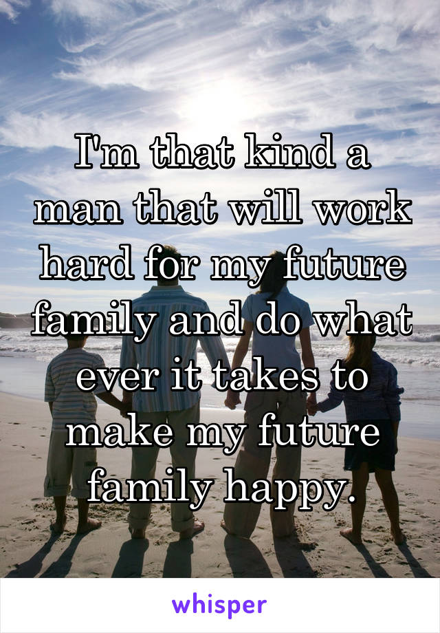 I'm that kind a man that will work hard for my future family and do what ever it takes to make my future family happy.