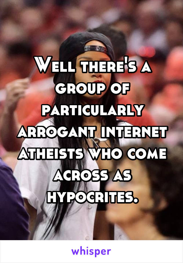 Well there's a group of particularly arrogant internet atheists who come across as hypocrites.