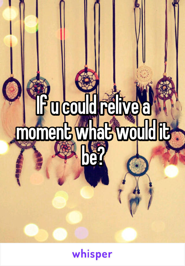 If u could relive a moment what would it be?